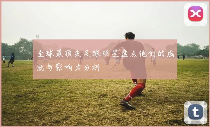 全球最顶尖足球明星盘点他们的成就与影响力分析