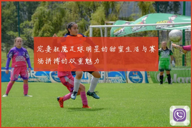 宠妻狂魔足球明星的甜蜜生活与赛场拼搏的双重魅力