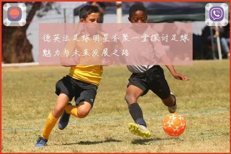 德英法足球明星齐聚一堂探讨足球魅力与未来发展之路