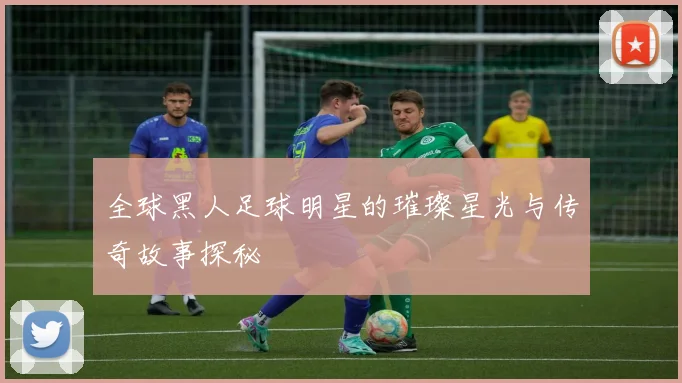 全球黑人足球明星的璀璨星光与传奇故事探秘