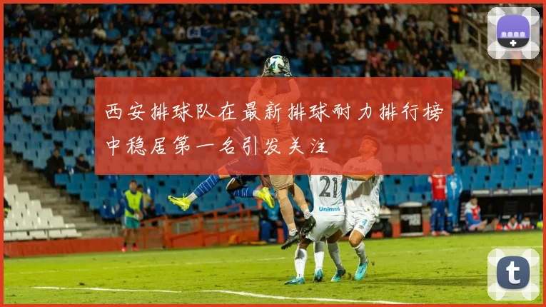 西安排球队在最新排球耐力排行榜中稳居第一名引发关注