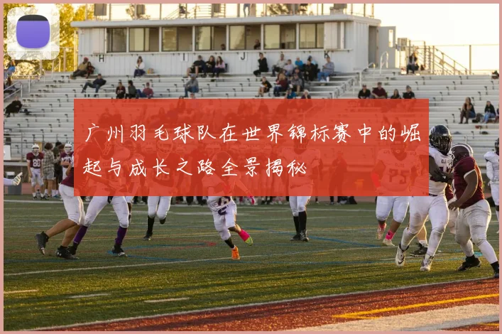 广州羽毛球队在世界锦标赛中的崛起与成长之路全景揭秘