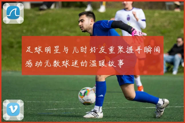 足球明星与儿时好友重聚握手瞬间感动无数球迷的温暖故事