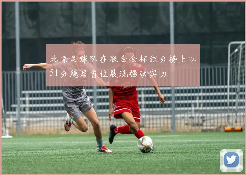 北京足球队在联合会杯积分榜上以51分稳居首位展现强劲实力