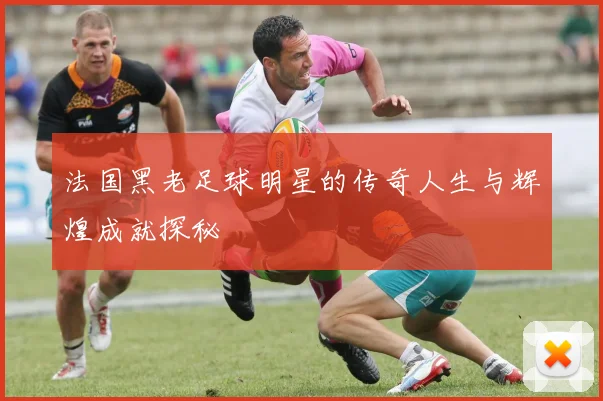 法国黑老足球明星的传奇人生与辉煌成就探秘
