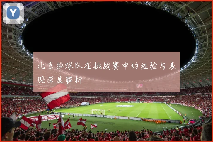 北京排球队在挑战赛中的经验与表现深度解析