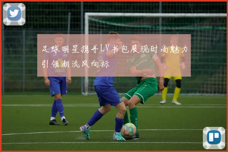 足球明星携手LV书包展现时尚魅力引领潮流风向标