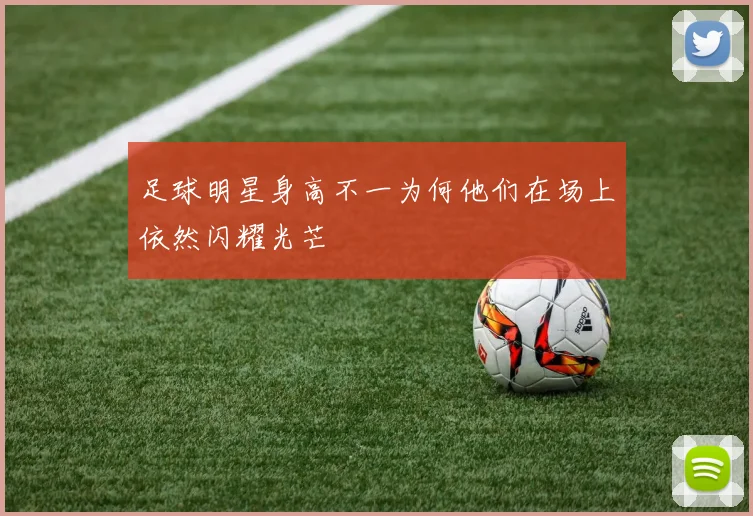 足球明星身高不一为何他们在场上依然闪耀光芒