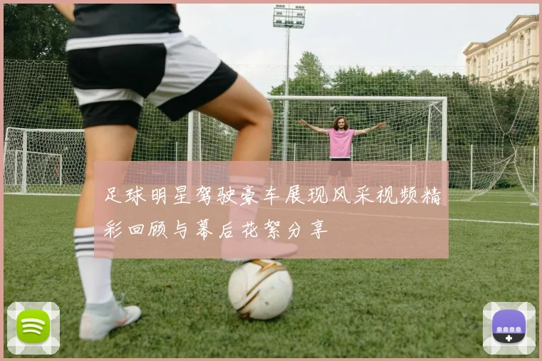 足球明星驾驶豪车展现风采视频精彩回顾与幕后花絮分享