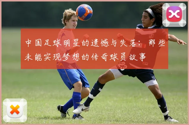 中国足球明星的遗憾与失落：那些未能实现梦想的传奇球员故事
