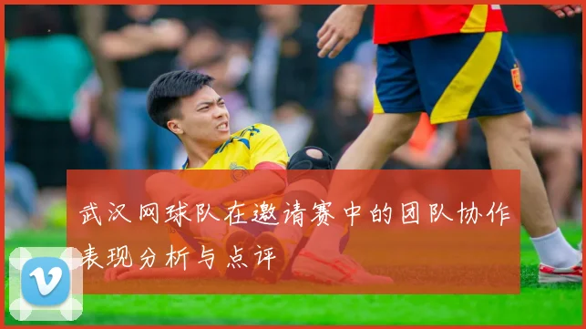 武汉网球队在邀请赛中的团队协作表现分析与点评