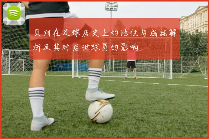 贝利在足球历史上的地位与成就解析及其对后世球员的影响