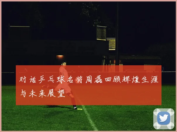 对话乒乓球名将周磊回顾辉煌生涯与未来展望