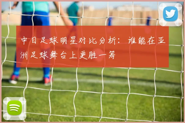 中日足球明星对比分析：谁能在亚洲足球舞台上更胜一筹