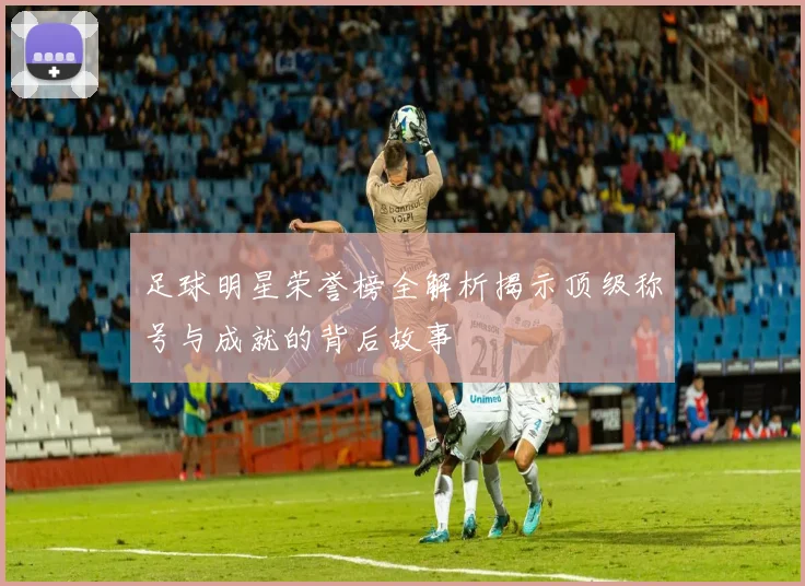 足球明星荣誉榜全解析揭示顶级称号与成就的背后故事