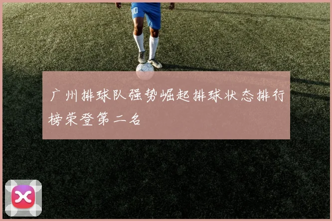 广州排球队强势崛起排球状态排行榜荣登第二名