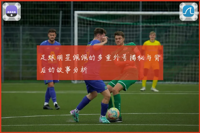 足球明星佩佩的多重外号揭秘与背后的故事分析