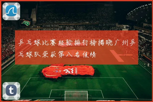 乒乓球比赛经验排行榜揭晓广州乒乓球队荣获第八名佳绩