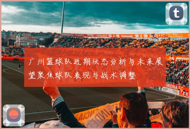 广州篮球队近期状态分析与未来展望聚焦球队表现与战术调整