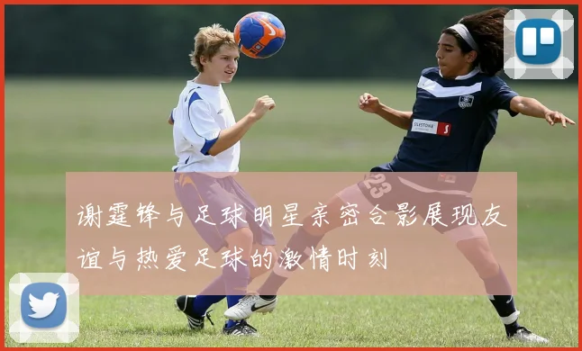 谢霆锋与足球明星亲密合影展现友谊与热爱足球的激情时刻