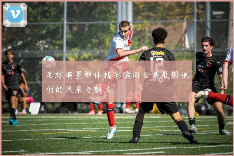 足球明星群体精彩瞬间合集展现他们的风采与魅力