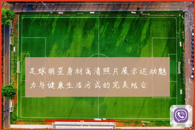 足球明星身材高清照片展示运动魅力与健康生活方式的完美结合