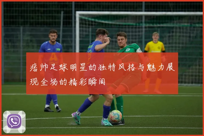 痞帅足球明星的独特风格与魅力展现全场的精彩瞬间