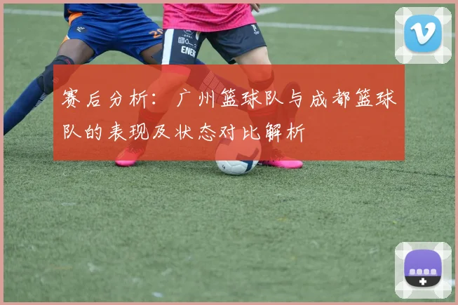 赛后分析：广州篮球队与成都篮球队的表现及状态对比解析