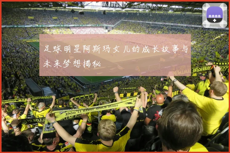 足球明星阿斯玛女儿的成长故事与未来梦想揭秘