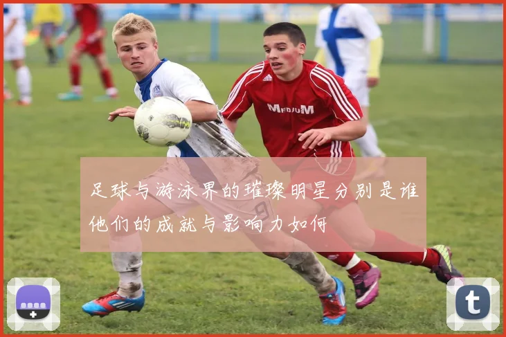 足球与游泳界的璀璨明星分别是谁他们的成就与影响力如何