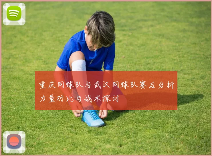 重庆网球队与武汉网球队赛后分析力量对比与战术探讨