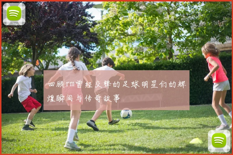 回顾rm曾经交锋的足球明星们的辉煌瞬间与传奇故事