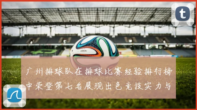 广州排球队在排球比赛经验排行榜中荣登第七名展现出色竞技实力与团队精神