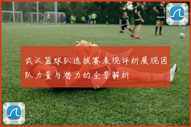 武汉篮球队选拔赛表现评析展现团队力量与潜力的全景解析