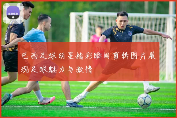 巴西足球明星精彩瞬间剪辑图片展现足球魅力与激情