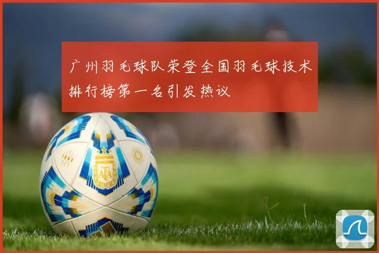 广州羽毛球队荣登全国羽毛球技术排行榜第一名引发热议