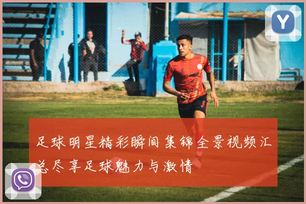足球明星精彩瞬间集锦全景视频汇总尽享足球魅力与激情