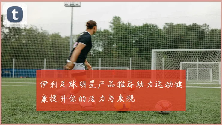 伊利足球明星产品推荐助力运动健康提升你的活力与表现