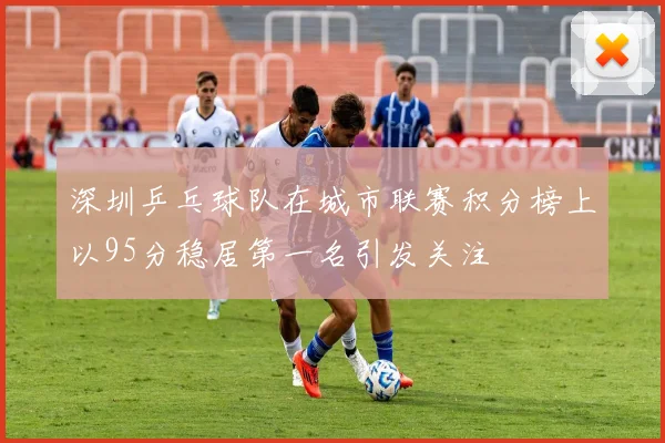 深圳乒乓球队在城市联赛积分榜上以95分稳居第一名引发关注