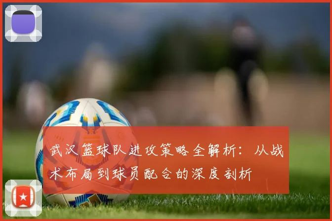 武汉篮球队进攻策略全解析：从战术布局到球员配合的深度剖析