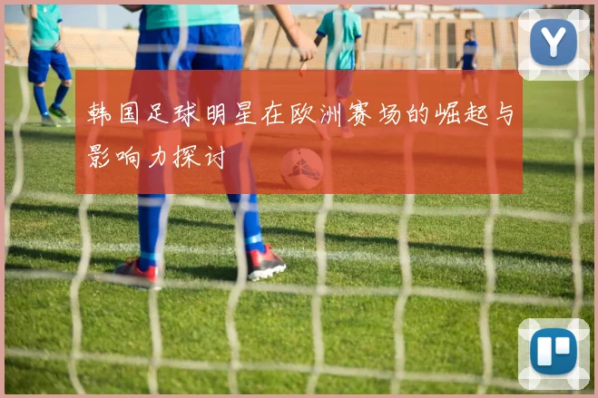 韩国足球明星在欧洲赛场的崛起与影响力探讨