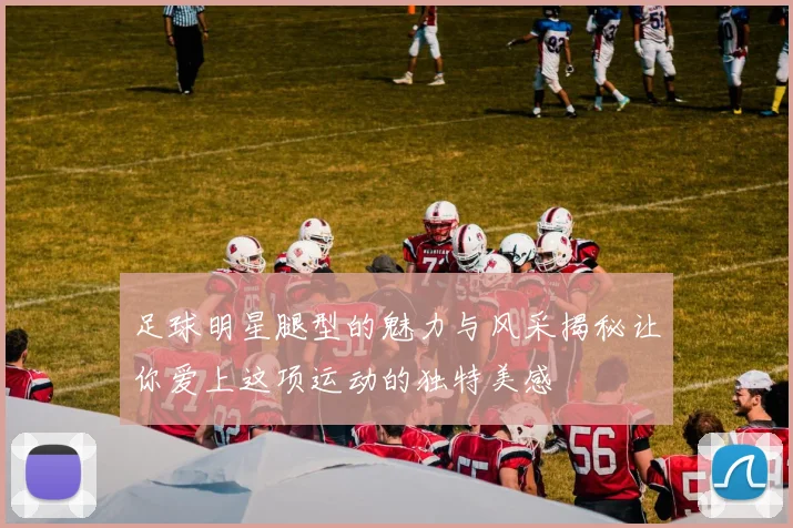 足球明星腿型的魅力与风采揭秘让你爱上这项运动的独特美感