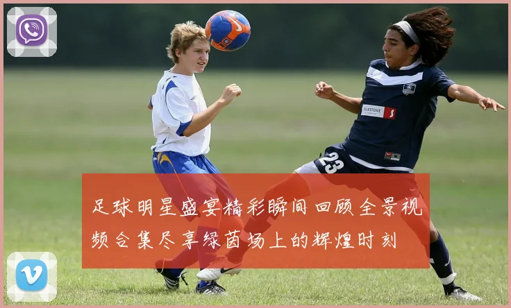 足球明星盛宴精彩瞬间回顾全景视频合集尽享绿茵场上的辉煌时刻