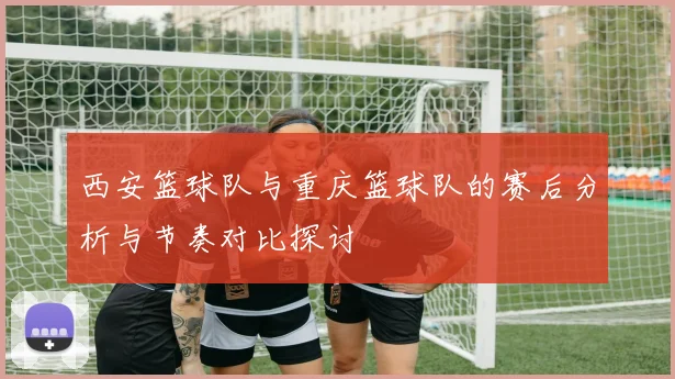 西安篮球队与重庆篮球队的赛后分析与节奏对比探讨