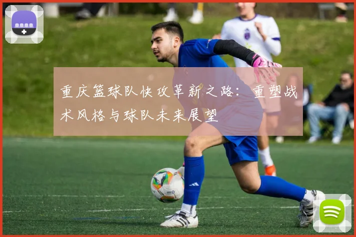 重庆篮球队快攻革新之路：重塑战术风格与球队未来展望