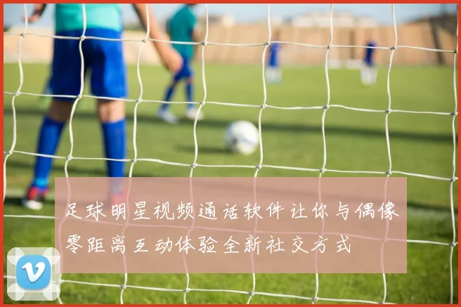 足球明星视频通话软件让你与偶像零距离互动体验全新社交方式