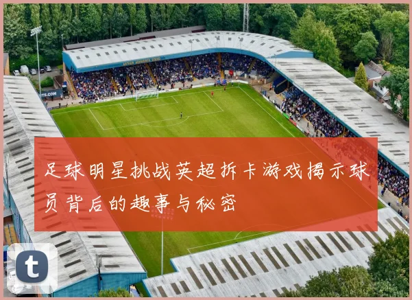 足球明星挑战英超拆卡游戏揭示球员背后的趣事与秘密