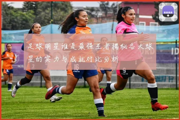 足球明星谁是最强王者揭秘各大球星的实力与成就对比分析