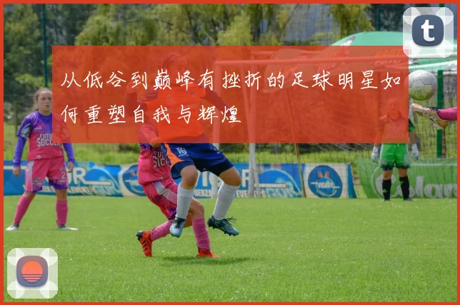 从低谷到巅峰有挫折的足球明星如何重塑自我与辉煌