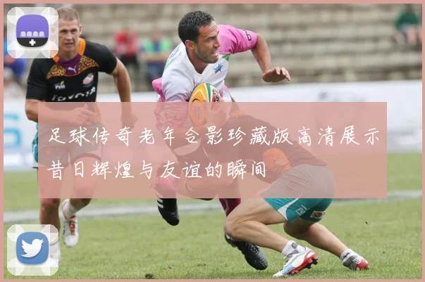 足球传奇老年合影珍藏版高清展示昔日辉煌与友谊的瞬间